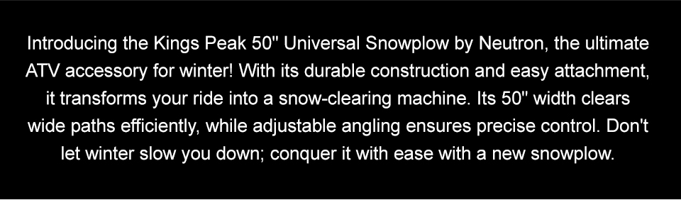 Introducing the Kings Peak 50 inch Universal Snowplow by Neutron, the ultimate ATV accessory for winter! With its durable construction and easy attachment, it transforms your ride into a snow-clearing machine. Its 50